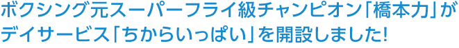 ボクシング元スーパーフライ級チャンピオン「橋本力」がデイサービス「ちからいっぱい」を開設しました！